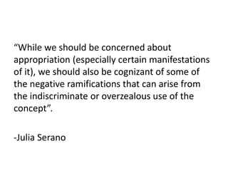 “While we should be concerned about
appropriation (especially certain manifestations
of it), we should also be cognizant of some of
the negative ramifications that can arise from
the indiscriminate or overzealous use of the
concept”.
-Julia Serano
 