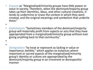 • Erasure as “Marginalized/minority groups have little power or
voice in society. Therefore, when the dominant/majority group
takes up their identities, ideas, and other cultural creations, it
tends to undermine or erase the context in which they were
created, and the original meanings and symbolism that underlie
them.”
•
• Exploitation: “Sometimes members of the dominant/majority
group will materially profit from aspects or acts that they have
appropriated from a marginalized/minority group without ever
giving anything back to that community.”
•
•
Denigration: “to treat or represent as lacking in value or
importance; belittle,” which applies to instances where
important or sacred aspects of the marginalized/minority
group’s identity or culture are appropriated by the
dominant/majority group in an irreverent or disrespectful
manner
 