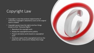 Copyright Law
• Copyright is a law that protects original works of
authorship. Copyright is attached as soon as the original
work is created.
• Copyright owners have the right to do four things
known as their “Exclusive Rights”
• Reproduce the copyright work
• Display the copyrighted works publicly
• Prepare derivative works based on copyrighted
work
• Distribute copies of the copyrighted work too the
public by sale, rental and to display thee image
 