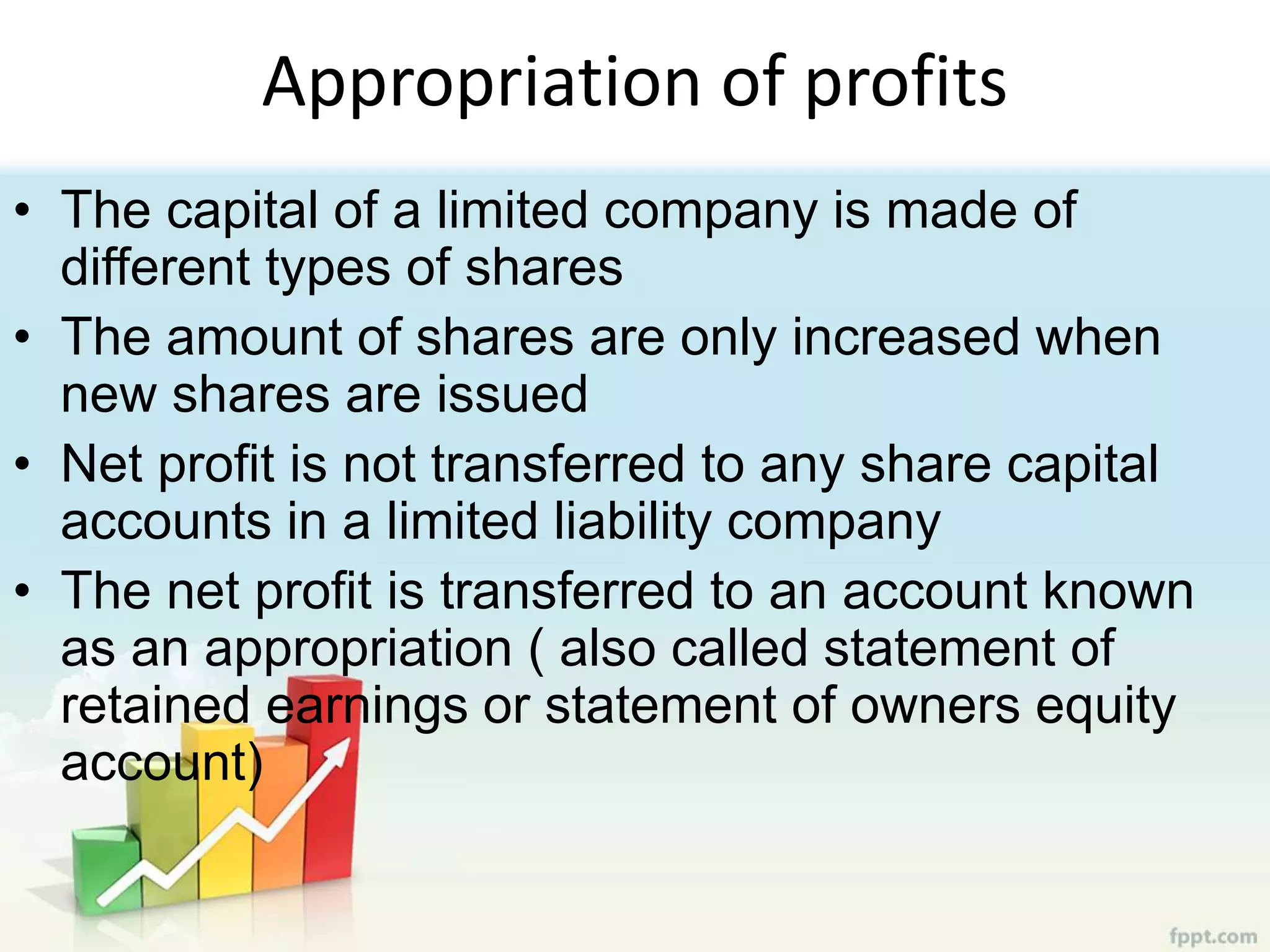 Appropriation of profits
• The capital of a limited company is made of
different types of shares
• The amount of shares are only increased when
new shares are issued
• Net profit is not transferred to any share capital
accounts in a limited liability company
• The net profit is transferred to an account known
as an appropriation ( also called statement of
retained earnings or statement of owners equity
account)
 