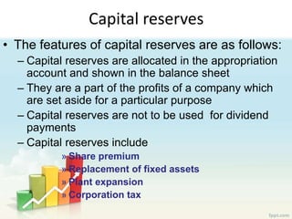 Capital reserves
• The features of capital reserves are as follows:
– Capital reserves are allocated in the appropriation
account and shown in the balance sheet
– They are a part of the profits of a company which
are set aside for a particular purpose
– Capital reserves are not to be used for dividend
payments
– Capital reserves include
» Share premium
» Replacement of fixed assets
» Plant expansion
» Corporation tax
 