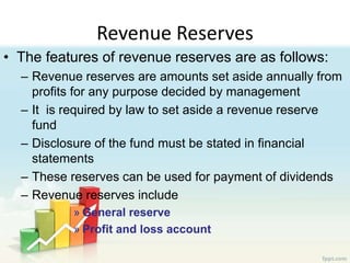 Revenue Reserves
• The features of revenue reserves are as follows:
– Revenue reserves are amounts set aside annually from
profits for any purpose decided by management
– It is required by law to set aside a revenue reserve
fund
– Disclosure of the fund must be stated in financial
statements
– These reserves can be used for payment of dividends
– Revenue reserves include
» General reserve
» Profit and loss account
 
