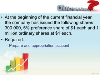 • At the beginning of the current financial year,
the company has issued the following shares
300 000, 5% preference share of $1 each and 1
million ordinary shares at $1 each.
• Required:
– Prepare and appropriation account
 