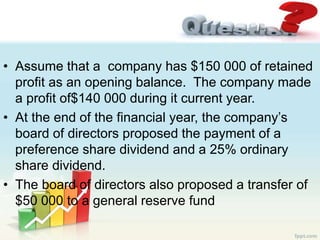 • Assume that a company has $150 000 of retained
profit as an opening balance. The company made
a profit of$140 000 during it current year.
• At the end of the financial year, the company’s
board of directors proposed the payment of a
preference share dividend and a 25% ordinary
share dividend.
• The board of directors also proposed a transfer of
$50 000 to a general reserve fund
 