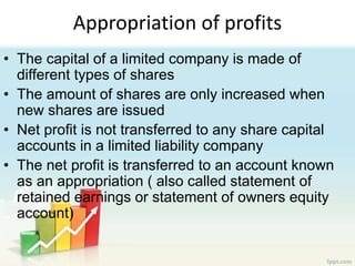 Appropriation of profits
• The capital of a limited company is made of
different types of shares
• The amount of shares are only increased when
new shares are issued
• Net profit is not transferred to any share capital
accounts in a limited liability company
• The net profit is transferred to an account known
as an appropriation ( also called statement of
retained earnings or statement of owners equity
account)
 