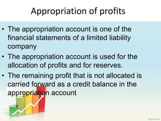 Appropriation of profits
• The appropriation account is one of the
financial statements of a limited liability
company
• The appropriation account is used for the
allocation of profits and for reserves.
• The remaining profit that is not allocated is
carried forward as a credit balance in the
appropriation account
 