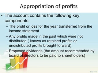 Appropriation of profits
• The account contains the following key
components
– The profit or loss for the year transferred from the
income statement
– Any profits made in the past which were not
distributed ( known as retained profits or
undistributed profits brought forward)
– Proposed dividends (the amount recommended by
board of directors to be paid to shareholders)
 