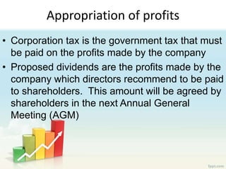 Appropriation of profits
• Corporation tax is the government tax that must
be paid on the profits made by the company
• Proposed dividends are the profits made by the
company which directors recommend to be paid
to shareholders. This amount will be agreed by
shareholders in the next Annual General
Meeting (AGM)
 