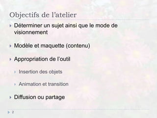 Objectifs de l’atelier
 Déterminer un sujet ainsi que le mode de
visionnement
 Modèle et maquette (contenu)
 Appropriation de l’outil
 Insertion des objets
 Animation et transition
 Diffusion ou partage
2
 