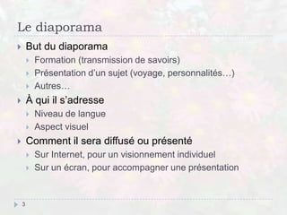 Le diaporama
 But du diaporama
 Formation (transmission de savoirs)
 Présentation d’un sujet (voyage, personnalités…)
 Autres…
 À qui il s’adresse
 Niveau de langue
 Aspect visuel
 Comment il sera diffusé ou présenté
 Sur Internet, pour un visionnement individuel
 Sur un écran, pour accompagner une présentation
3
 