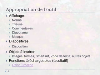 Appropriation de l’outil
 Affichage
 Normal
 Trieuse
 Commentaires
 Diaporama
 Masque
 Diapositives
 Disposition
 Objets à insérer
 Images, formes, Smart Art, Zone de texte, autres objets
 Fonctions téléchargeables (facultatif)
 Office Timeline
6
 