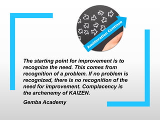 The starting point for improvement is to
recognize the need. This comes from
recognition of a problem. If no problem is
recognized, there is no recognition of the
need for improvement. Complacency is
the archenemy of KAIZEN.
Gemba Academy
 