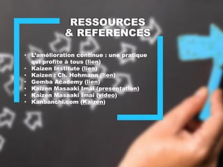 RESSOURCES
& REFERENCES
• L’amélioration continue : une pratique
qui profite à tous (lien)
• Kaizen Institute (lien)
• Kaizen : Ch. Hohmann (lien)
• Gemba Academy (lien)
• Kaizen Masaaki Imai (presentation)
• Kaizen Masaaki Imai (video)
• Kanbanchi.com (Kaizen)
 