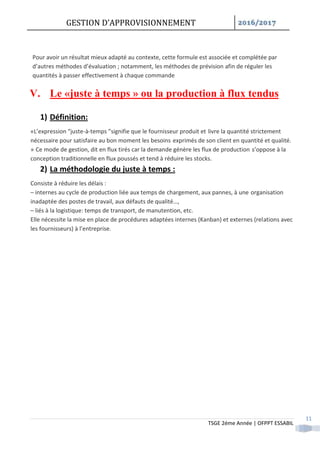 GESTION D’APPROVISIONNEMENT /
TSGE 2éme Année | OFPPT ESSABIL
11
Pour avoir un résultat mieux adapté au contexte, cette formule est associée et complétée par
d’autres méthodes d’évaluation ; notamment, les méthodes de prévision afin de réguler les
quantités à passer effectivement à chaque commande
V. Le «juste à temps » ou la production à flux tendus
1) Définition:
«L’expression “juste-à-temps ”signifie que le fournisseur produit et livre la quantité strictement
nécessaire pour satisfaire au bon moment les besoins exprimés de son client en quantité et qualité.
» Ce mode de gestion, dit en flux tirés car la demande génère les flux de production s’oppose à la
conception traditionnelle en flux poussés et tend à réduire les stocks.
2) La méthodologie du juste à temps :
Consiste à réduire les délais :
– internes au cycle de production liée aux temps de chargement, aux pannes, à une organisation
inadaptée des postes de travail, aux défauts de qualité…,
– liés à la logistique: temps de transport, de manutention, etc.
Elle nécessite la mise en place de procédures adaptées internes (Kanban) et externes (relations avec
les fournisseurs) à l’entreprise.
 