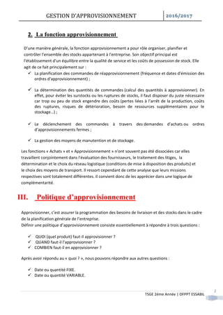 GESTION D’APPROVISIONNEMENT /
TSGE 2éme Année | OFPPT ESSABIL
2
2. La fonction approvisionnement
D’une manière générale, la fonction approvisionnement a pour rôle organiser, planifier et
contrôler l'ensemble des stocks appartenant à l'entreprise. Son objectif principal est
l'établissement d'un équilibre entre la qualité de service et les coûts de possession de stock. Elle
agit de ce fait principalement sur :
 La planification des commandes de réapprovisionnement (fréquence et dates d'émission des
ordres d'approvisionnement) ;
 La détermination des quantités de commandes (calcul des quantités à approvisionner). En
effet, pour éviter les surstocks ou les ruptures de stocks, il faut disposer du juste nécessaire
car trop ou peu de stock engendre des coûts (pertes liées à l’arrêt de la production, coûts
des ruptures, risques de détérioration, besoin de ressources supplémentaires pour le
stockage…) ;
 Le déclenchement des commandes à travers des demandes d’achats ou ordres
d’approvisionnements fermes ;
 La gestion des moyens de manutention et de stockage.
Les fonctions « Achats » et « Approvisionnement » n'ont souvent pas été dissociées car elles
travaillent conjointement dans l'évaluation des fournisseurs, le traitement des litiges, la
détermination et le choix du réseau logistique (conditions de mise à disposition des produits) et
le choix des moyens de transport. Il ressort cependant de cette analyse que leurs missions
respectives sont totalement différentes. Il convient donc de les apprécier dans une logique de
complémentarité.
III. Politique d’approvisionnement
Approvisionner, c’est assurer la programmation des besoins de livraison et des stocks dans le cadre
de la planification générale de l’entreprise.
Définir une politique d’approvisionnement consiste essentiellement à répondre à trois questions :
 QUOI (quel produit) faut-il approvisionner ?
 QUAND faut-il l’approvisionner ?
 COMBIEN faut-il en approvisionner ?
Après avoir répondu au « quoi ? », nous pouvons répondre aux autres questions :
 Date ou quantité FIXE.
 Date ou quantité VARIABLE.
 