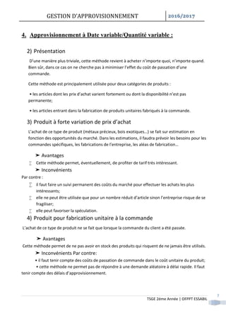 GESTION D’APPROVISIONNEMENT /
TSGE 2éme Année | OFPPT ESSABIL
7
4. Approvisionnement à Date variable/Quantité variable :
2) Présentation
D’une manière plus triviale, cette méthode revient à acheter n’importe quoi, n’importe quand.
Bien sûr, dans ce cas on ne cherche pas à minimiser l’effet du coût de passation d’une
commande.
Cette méthode est principalement utilisée pour deux catégories de produits :
• les articles dont les prix d’achat varient fortement ou dont la disponibilité n’est pas
permanente;
• les articles entrant dans la fabrication de produits unitaires fabriqués à la commande.
3) Produit à forte variation de prix d’achat
L’achat de ce type de produit (métaux précieux, bois exotiques…) se fait sur estimation en
fonction des opportunités du marché. Dans les estimations, il faudra prévoir les besoins pour les
commandes spécifiques, les fabrications de l’entreprise, les aléas de fabrication…
➤ Avantages
 Cette méthode permet, éventuellement, de profiter de tarif très intéressant.
➤ Inconvénients
Par contre :
 il faut faire un suivi permanent des coûts du marché pour effectuer les achats les plus
intéressants;
 elle ne peut être utilisée que pour un nombre réduit d’article sinon l’entreprise risque de se
fragiliser;
 elle peut favoriser la spéculation.
4) Produit pour fabrication unitaire à la commande
L’achat de ce type de produit ne se fait que lorsque la commande du client a été passée.
➤ Avantages
Cette méthode permet de ne pas avoir en stock des produits qui risquent de ne jamais être utilisés.
➤ Inconvénients Par contre:
• il faut tenir compte des coûts de passation de commande dans le coût unitaire du produit;
• cette méthode ne permet pas de répondre à une demande aléatoire à délai rapide. Il faut
tenir compte des délais d’approvisionnement.
 