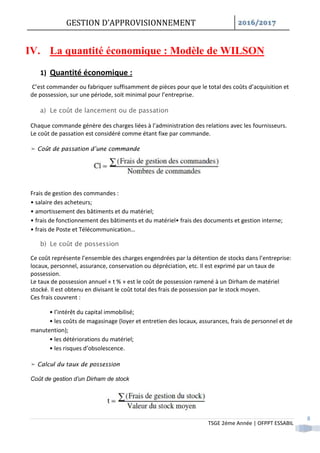 GESTION D’APPROVISIONNEMENT /
TSGE 2éme Année | OFPPT ESSABIL
8
IV. La quantité économique : Modèle de WILSON
1) Quantité économique :
C’est commander ou fabriquer suffisamment de pièces pour que le total des coûts d’acquisition et
de possession, sur une période, soit minimal pour l’entreprise.
a) Le coût de lancement ou de passation
Chaque commande génère des charges liées à l’administration des relations avec les fournisseurs.
Le coût de passation est considéré comme étant fixe par commande.
➤ Coût de passation d’une commande
Frais de gestion des commandes :
• salaire des acheteurs;
• amortissement des bâtiments et du matériel;
• frais de fonctionnement des bâtiments et du matériel• frais des documents et gestion interne;
• frais de Poste et Télécommunication…
b) Le coût de possession
Ce coût représente l’ensemble des charges engendrées par la détention de stocks dans l’entreprise:
locaux, personnel, assurance, conservation ou dépréciation, etc. Il est exprimé par un taux de
possession.
Le taux de possession annuel « t % » est le coût de possession ramené à un Dirham de matériel
stocké. Il est obtenu en divisant le coût total des frais de possession par le stock moyen.
Ces frais couvrent :
• l’intérêt du capital immobilisé;
• les coûts de magasinage (loyer et entretien des locaux, assurances, frais de personnel et de
manutention);
• les détériorations du matériel;
• les risques d’obsolescence.
➤ Calcul du taux de possession
Coût de gestion d’un Dirham de stock
 