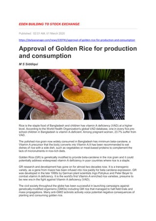 EDEN BUILDING TO STOCK EXCHANGE
Published: 02:01 AM, 01 March 2020
https://dailyasianage.com/news/220741/approval-of-golden-rice-for-production-and-consumption
Approval of Golden Rice for production
and consumption
M S Siddiqui
Rice is the staple food of Bangladesh and children has vitamin A deficiency (VAD) at a higher
level. According to the World Health Organization's global VAD database, one in every five pre-
school children in Bangladesh is vitamin A-deficient. Among pregnant women, 23.7% suffer from
VAD.
The polished rice grain now widely consumed in Bangladesh has minimum beta-carotene, a
Vitamin A precursor that the body converts into Vitamin A.It has been recommended to eat
dishes of rice with a side dish, such as vegetables or meat-based proteins to complement the
lack of micronutrients in rice-rich diets.
Golden Rice (GR) is genetically modified to provide beta-carotene in the rice grain and it could
potentially address widespread vitamin A deficiency in poor countries where rice is a staple.
GR research and development has gone on for almost two decades now. It is a transgenic
variety, as a gene from maize has been infused into rice paddy for beta carotene expression. GR
was developed in the late 1990s by German plant scientists Ingo Potrykus and Peter Beyer to
combat vitamin A deficiency. It is the world's first Vitamin-A enriched rice varieties, presume to
be new era in the fight against Vitamin A deficiency (VAD).
The civil society throughout the globe has been successful in launching campaigns against
genetically-modified organisms (GMOs) including GM rice that managed to halt field trials and
mass propagations. Many anti-GMO activists actively voice potential negative consequences of
planting and consuming golden rice.
 