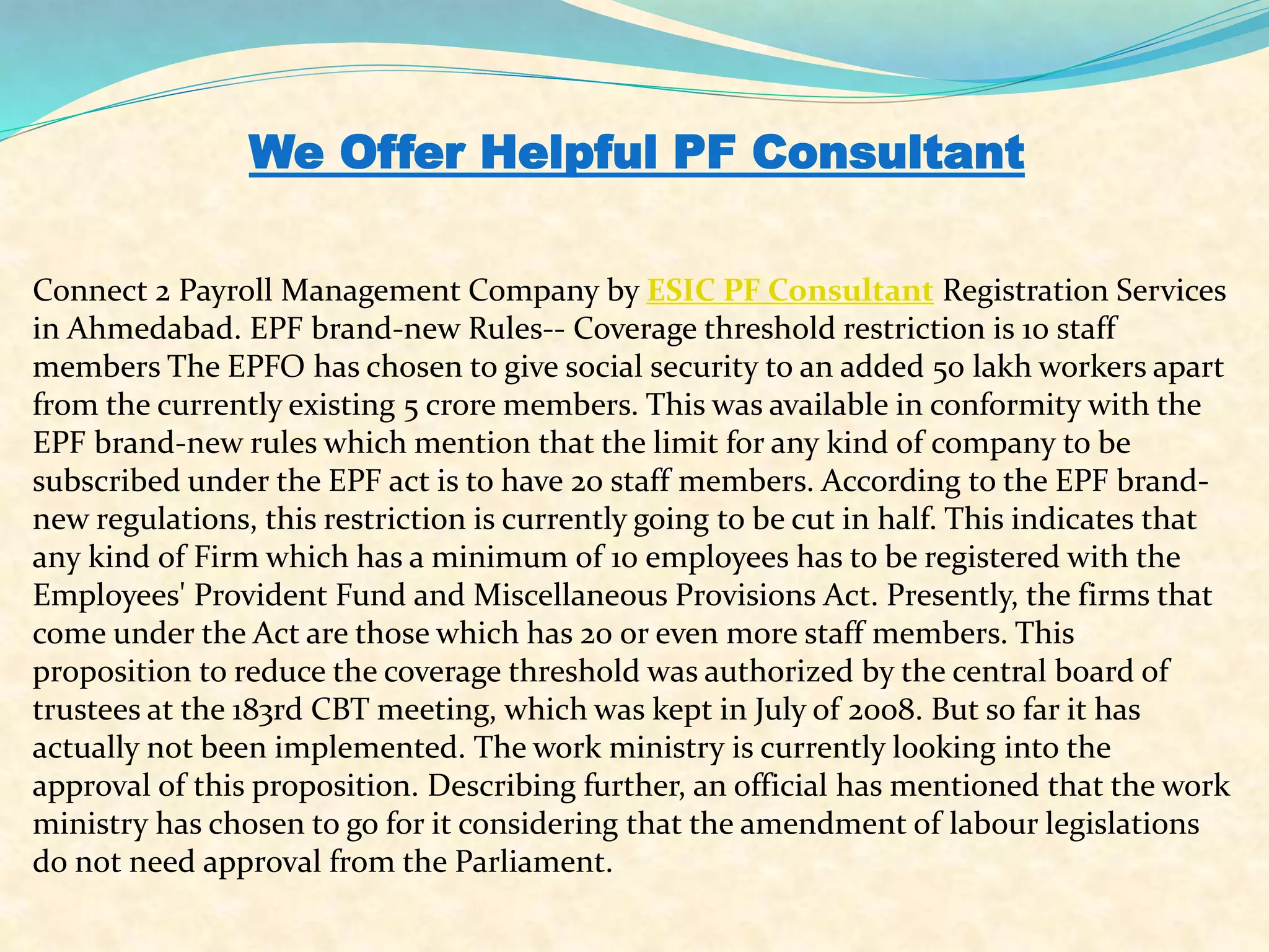 We Offer Helpful PF Consultant
Connect 2 Payroll Management Company by ESIC PF Consultant Registration Services
in Ahmedabad. EPF brand-new Rules-- Coverage threshold restriction is 10 staff
members The EPFO has chosen to give social security to an added 50 lakh workers apart
from the currently existing 5 crore members. This was available in conformity with the
EPF brand-new rules which mention that the limit for any kind of company to be
subscribed under the EPF act is to have 20 staff members. According to the EPF brand-
new regulations, this restriction is currently going to be cut in half. This indicates that
any kind of Firm which has a minimum of 10 employees has to be registered with the
Employees' Provident Fund and Miscellaneous Provisions Act. Presently, the firms that
come under the Act are those which has 20 or even more staff members. This
proposition to reduce the coverage threshold was authorized by the central board of
trustees at the 183rd CBT meeting, which was kept in July of 2008. But so far it has
actually not been implemented. The work ministry is currently looking into the
approval of this proposition. Describing further, an official has mentioned that the work
ministry has chosen to go for it considering that the amendment of labour legislations
do not need approval from the Parliament.
 