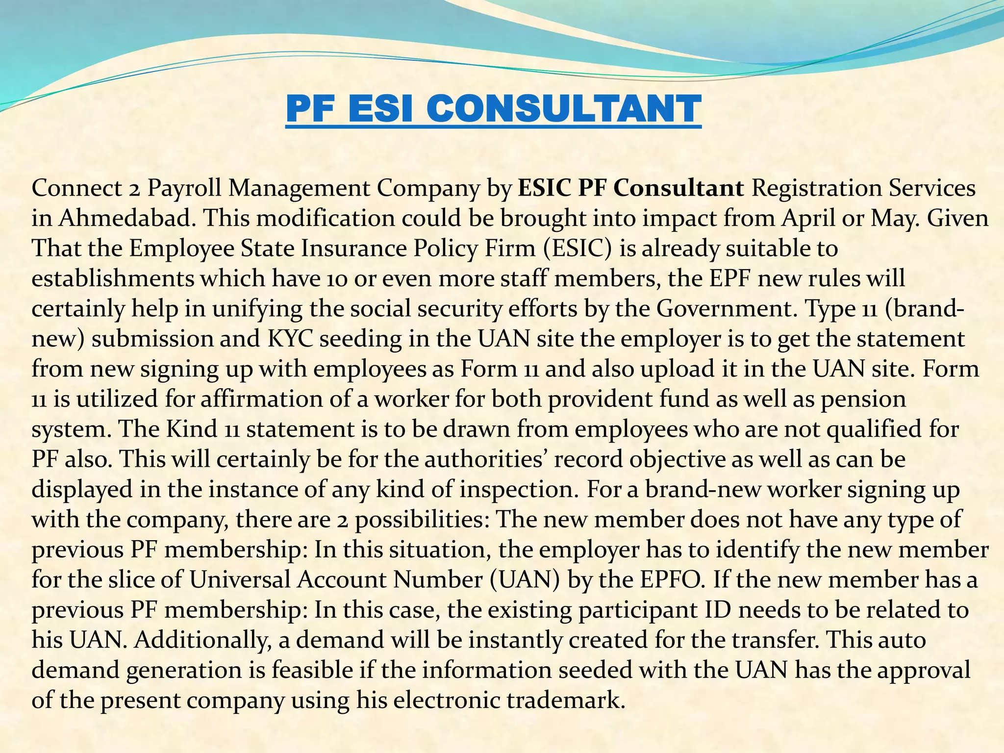 PF ESI CONSULTANT
Connect 2 Payroll Management Company by ESIC PF Consultant Registration Services
in Ahmedabad. This modification could be brought into impact from April or May. Given
That the Employee State Insurance Policy Firm (ESIC) is already suitable to
establishments which have 10 or even more staff members, the EPF new rules will
certainly help in unifying the social security efforts by the Government. Type 11 (brand-
new) submission and KYC seeding in the UAN site the employer is to get the statement
from new signing up with employees as Form 11 and also upload it in the UAN site. Form
11 is utilized for affirmation of a worker for both provident fund as well as pension
system. The Kind 11 statement is to be drawn from employees who are not qualified for
PF also. This will certainly be for the authorities’ record objective as well as can be
displayed in the instance of any kind of inspection. For a brand-new worker signing up
with the company, there are 2 possibilities: The new member does not have any type of
previous PF membership: In this situation, the employer has to identify the new member
for the slice of Universal Account Number (UAN) by the EPFO. If the new member has a
previous PF membership: In this case, the existing participant ID needs to be related to
his UAN. Additionally, a demand will be instantly created for the transfer. This auto
demand generation is feasible if the information seeded with the UAN has the approval
of the present company using his electronic trademark.
 