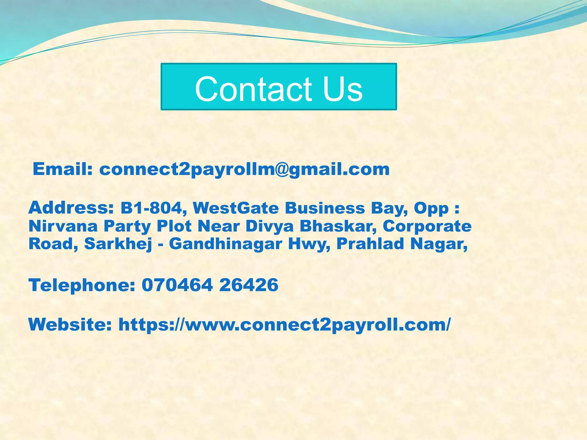 Address: B1-804, WestGate Business Bay, Opp :
Nirvana Party Plot Near Divya Bhaskar, Corporate
Road, Sarkhej - Gandhinagar Hwy, Prahlad Nagar,
Telephone: 070464 26426
Website: https://www.connect2payroll.com/
Contact Us
Email: connect2payrollm@gmail.com
 