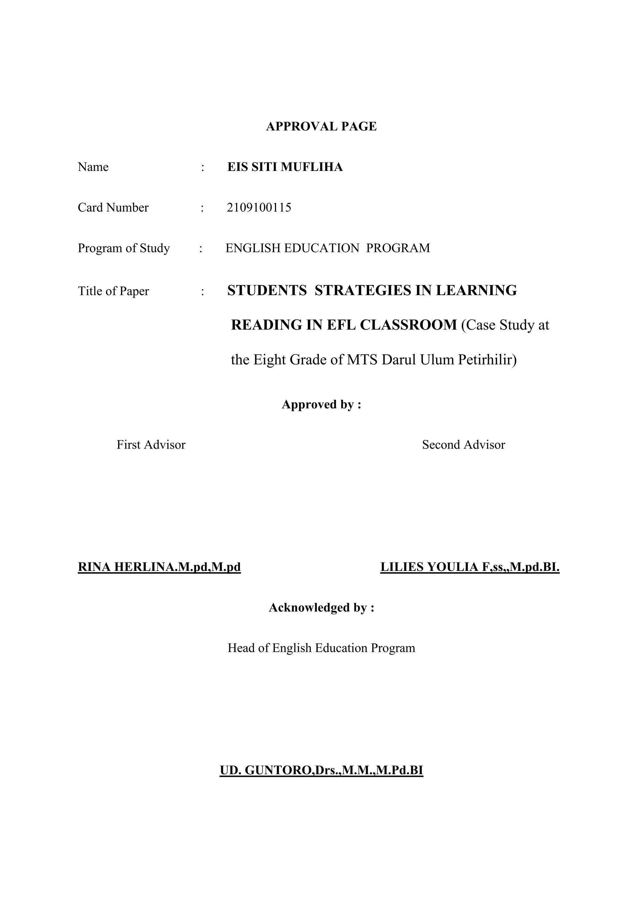 APPROVAL PAGE
Name : EIS SITI MUFLIHA
Card Number : 2109100115
Program of Study : ENGLISH EDUCATION PROGRAM
Title of Paper : STUDENTS STRATEGIES IN LEARNING
READING IN EFL CLASSROOM (Case Study at
the Eight Grade of MTS Darul Ulum Petirhilir)
Approved by :
First Advisor Second Advisor
RINA HERLINA.M.pd,M.pd LILIES YOULIA F,ss,,M.pd.BI.
Acknowledged by :
Head of English Education Program
UD. GUNTORO,Drs.,M.M.,M.Pd.BI