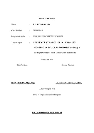 APPROVAL PAGE
Name : EIS SITI MUFLIHA
Card Number : 2109100115
Program of Study : ENGLISH EDUCATION PROGRAM
Title of Paper : STUDENTS STRATEGIES IN LEARNING
READING IN EFL CLASSROOM (Case Study at
the Eight Grade of MTS Darul Ulum Petirhilir)
Approved by :
First Advisor Second Advisor
RINA HERLINA.M.pd,M.pd LILIES YOULIA F,ss,,M.pd.BI.
Acknowledged by :
Head of English Education Program
UD. GUNTORO,Drs.,M.M.,M.Pd.BI
 