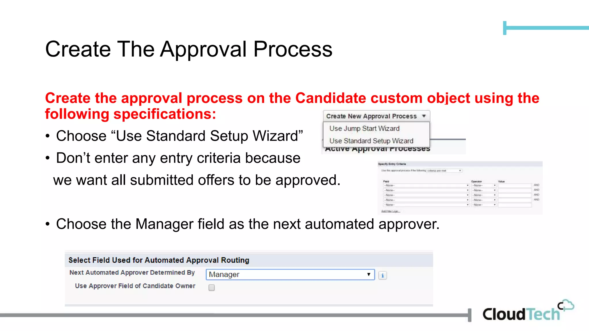 Create The Approval Process
Create the approval process on the Candidate custom object using the
following specifications:
• Choose “Use Standard Setup Wizard”
• Don’t enter any entry criteria because
we want all submitted offers to be approved.
• Choose the Manager field as the next automated approver.
 