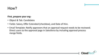 How?
First, prepare your org-
• Object & Tab: Candidates
• Fields: Salary, Offer Extended (checkbox), and Date of Hire.
• Email Template: Notify approvers that an approval request needs to be reviewed.
Direct users to the approval page in Salesforce by including approval process
merge fields.
 