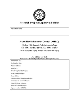 Research Proposal Approval Format
Research Title:
Nepal Health Research Council (NHRC)
P.O. Box: 7626, Ramshah Path, Kathmandu, Nepal
Tel: +977-1-4254220, 4227460, Fax: +977-1-4262469
E-mail: nhrc@nhrc.org.np, Website: http://www.nhrc.org.np
For Official Use Only
(Please see the check list before Registration of the application form)
Registration No.:
Registration Date:
Approved Date:
Name of PI:
Total Budget of the Project:
NHRC Processing Fee:
Research Site:
Tentative Date of Initiating the Project:
Duration of the Research Project:
Name of Internal Reviewer:
Name of External Reviewer:
Signature & Seal of NHRC:
 