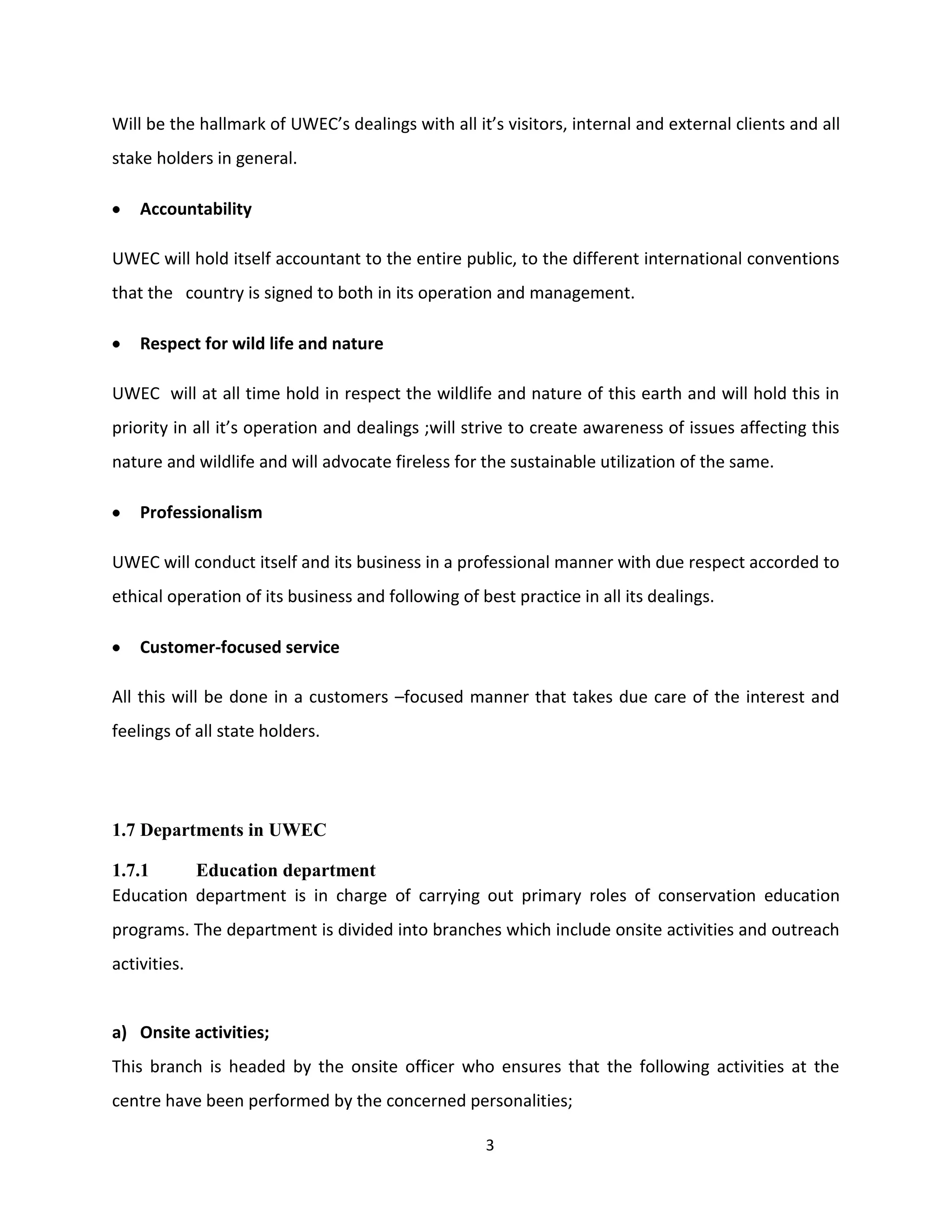 Will be the hallmark of UWEC’s dealings with all it’s visitors, internal and external clients and all
stake holders in general.

    Accountability

UWEC will hold itself accountant to the entire public, to the different international conventions
that the country is signed to both in its operation and management.

    Respect for wild life and nature

UWEC will at all time hold in respect the wildlife and nature of this earth and will hold this in
priority in all it’s operation and dealings ;will strive to create awareness of issues affecting this
nature and wildlife and will advocate fireless for the sustainable utilization of the same.

    Professionalism

UWEC will conduct itself and its business in a professional manner with due respect accorded to
ethical operation of its business and following of best practice in all its dealings.

    Customer-focused service

All this will be done in a customers –focused manner that takes due care of the interest and
feelings of all state holders.




1.7 Departments in UWEC

1.7.1     Education department
Education department is in charge of carrying out primary roles of conservation education
programs. The department is divided into branches which include onsite activities and outreach
activities.


a) Onsite activities;
This branch is headed by the onsite officer who ensures that the following activities at the
centre have been performed by the concerned personalities;

                                                    3
 