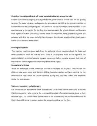 Organized thematic guide and self guide tours to the tourists around the site.
Guided tours involve assigning a tour guide to the guest who has already paid for the guiding
services. The guide interprets and explains the animals and plant life at the centre in relation to
human life while educating the guest. This service is always more helpful and important to the
guest coming to the centre for the first time perhaps even the school children and learners
from higher institution of learning. On the other hand however, none guided tour guests are
provided with the site maps to help them interpret the signage enabling them reach every
corner of the exhibits at the centre.


Booking reservations
This involves receiving phone calls from the potential clients inquiring about the fares and
other procedures taken to visit the area. Most of the inquiries made are in regard to the
accommodation, entrance fees and charges, conference hall or camping grounds that most of
the time end up making reservations in any of the above aspects.
Recreational activities
These are enhanced by the recreation and leisure facilities put in place. They include the
children play area, camel and donkey ridding, bouncing castles and face painting for the
children boat rides which are usually available during busy days like Fridays and weekends
during the peak season.


Trainees, researchers and volunteers
It is the education department which oversees and the trainees at the centre and it ensures
that the researchers who come to the centre get the actual information in accordance to their
research topic. The center offers opportunities to the students and volunteers who wish to do
their industrial training in various sectors like accounts, guiding and the likes.




                                                    4
 