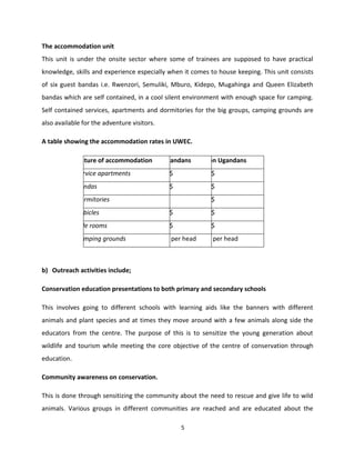 The accommodation unit
This unit is under the onsite sector where some of trainees are supposed to have practical
knowledge, skills and experience especially when it comes to house keeping. This unit consists
of six guest bandas i.e. Rwenzori, Semuliki, Mburo, Kidepo, Mugahinga and Queen Elizabeth
bandas which are self contained, in a cool silent environment with enough space for camping.
Self contained services, apartments and dormitories for the big groups, camping grounds are
also available for the adventure visitors.

A table showing the accommodation rates in UWEC.

             Nature of accommodation         Ugandans      Non Ugandans
             Service apartments              30$           40$
             Bandas                          20$           30$
             Dormitories                     5$            10$
             Cubicles                        10$           20$
             Side rooms                      10$           20$
             Camping grounds                 5$ per head   5$ per head



b) Outreach activities include;

Conservation education presentations to both primary and secondary schools

This involves going to different schools with learning aids like the banners with different
animals and plant species and at times they move around with a few animals along side the
educators from the centre. The purpose of this is to sensitize the young generation about
wildlife and tourism while meeting the core objective of the centre of conservation through
education.

Community awareness on conservation.

This is done through sensitizing the community about the need to rescue and give life to wild
animals. Various groups in different communities are reached and are educated about the

                                                   5
 