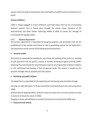 various needs and ways of conservation and sustainability of wildlife and our environment as a
whole.

Animal exhibitions

UWEC is always engaged in animal exhibitions and trade shows with the aim of promoting
domestic tourism. This is mainly done through the animal shows, provision of CD
documentaries and other utilities containing wildlife in abide to convey the message of
conservation the Ugandan public.

1.7.2     business department
The business department is responsible for designing programs and promotions that sell the
establishment to the outside environment as well as generating revenue for the organization.
This department mainly consists of the following branches/sections.

   Accounts section

This section is responsible for handling the cash inflows and outflows of the centre i.e. receiving
of cash payments from the guests, issuance of receipts, receiving the goods entering UWEC,
balancing of accounts books for record keeping as well as ensuring periodic auditing in addition
to cash withdrawal and banking in their prospective banks. This section is headed by the
accounts manager with an assistant and a few cashiers.

   Marketing and public relations

This department is responsible for the organizing and maintaining sales promotion through

Carrying out radio talk shows, TV shows presentations and workshops to the community about
UWEC.
Maintaining and updating UWEC’s website so that the clients from out side countries are able
to know much about the culture in UWEC.
Engaging in shows and exhibitions to market and show the community what UWEC does.
   Restaurant and canteen



                                                  6
 