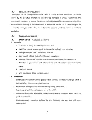 1.7.5      THE ADMINISTRATION
This involves the top management/members who sit on the technical committees on the site
headed by the Executive Director and then the top managers of UWEC departments. This
committee is mandated to ensure that the top main objectives of the centre are archived. It is
this administrative body or department that is responsible for the day to day running of the
centre, the employees and meeting the customers’ needs and gain the customer goodwill and
reputation.

1.8.0      Organizational analysis

1.8.1     UWEC’s SWOT Analysis is as follows:
a) Strengths
           UWEC has a variety of wildlife species collection
           UWEC has natural, serene, scenic landscape that makes it more attractive.
           Having the longest beach line around Entebbe.
           User friendly exhibits that reflect Uganda’s ecosystems
           Strategic location near Entebbe International Airport, hotels and Lake Victoria
           Affiliation to government and other national and international organizations like
           UWA.
           Untapped market
           Well trained and skilled human resource
b) Weaknesses
        Continued exhibition of wildlife species within Kampala and its surroundings, which is
        taking a toll on visitor numbers to the centre
        Poor historical image of the country especially during Amin’s time.
        Poor image of UWEC as a dilapidated zoo of the 1970’s
        Inadequate funding for advertising, marketing and general awareness about UWEC, its
        products and services
        Under-developed recreation facilities like the children’s play area that still needs
        development.



                                                   8
 