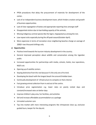 PPDA procedures that delay the procurement of materials for development of the
      center.
      Lack of an independent business development team, which hinders creation and growth
      of business opportunities
      Lack of clear segregation of duties and appropriate reporting lines amongst staff
      Disappointed visitors due to low holding capacity of the animals.
      Missing indigenous animal species like the tigers, hippopotamus among the rest.
      Low repeat visits especially during the off peak season(October-April).
      More expensive in terms of recreation since neighboring beaches charge an average of
      2000/= two thousand shillings only
c) Opportunities
      Positive trend towards the tourism industry development in the country.
      General improved perception about wildlife and conservation among the Ugandan
      public
      Increased opportunities for partnerships with media, schools, hotels, tour operations,
      NGO’s etc
      Opening up of satellite centers
      Staying distinctive from the rest because it’s the only one of its kind.
      Developing the beach with the longest beach line around Entebbe town.
      Continually development of infrastructure to compete on that criterion
      Fast growing animal collection from in and out of the centre.
      Introduce price segmentation e.g. lower rates on poorly visited days and
      constant/increased rates on better days
      Improve children’s play area, fun facilities, and activities
      Sell and increase affordable accommodation as a package
      Unrivaled customer care
      Tap into market with more interesting programs like chimpanzee close up, exclusive
      guided tours, keeper for the day etc



                                                  9
 