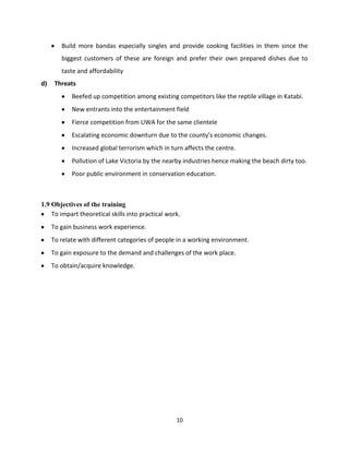 Build more bandas especially singles and provide cooking facilities in them since the
        biggest customers of these are foreign and prefer their own prepared dishes due to
        taste and affordability
d)    Threats
            Beefed up competition among existing competitors like the reptile village in Katabi.
            New entrants into the entertainment field
            Fierce competition from UWA for the same clientele
            Escalating economic downturn due to the county’s economic changes.
            Increased global terrorism which in turn affects the centre.
            Pollution of Lake Victoria by the nearby industries hence making the beach dirty too.
            Poor public environment in conservation education.



1.9 Objectives of the training
    To impart theoretical skills into practical work.
     To gain business work experience.
     To relate with different categories of people in a working environment.
     To gain exposure to the demand and challenges of the work place.
     To obtain/acquire knowledge.




                                                   10
 