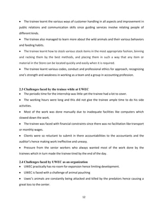 The trainee learnt the various ways of customer handling in all aspects and improvement in
public relations and communication skills since guiding services involve relating people of
different kinds.
    The trainee also managed to learn more about the wild animals and their various behaviors
and feeding habits.
    The trainee learnt how to stock various stock items in the most appropriate fashion, binning
and racking them by the best methods, and placing them in such a way that any item or
material in the Store can be located quickly and easily when it is required.
    The trainee learnt various codes, conduct and professional ethics for approach, recognizing
one’s strength and weakness in working as a team and a group in accounting profession.



2.3 Challenges faced by the trainee while at UWEC
    The periodic time for the internship was little yet the trainee had a lot to cover.
    The working hours were long and this did not give the trainee ample time to do his side
activities.
    Most of the work was done manually due to inadequate facilities like computers which
slowed down the work.
    The trainee was faced with financial constraints since there was no facilitation like transport
or monthly wages.
    Clients were so reluctant to submit in there accountabilities to the accountants and the
auditor’s hence making work ineffective and uneasy.
    Pressure from the senior workers who always wanted most of the work done by the
trainees which in turn made the trainee tired by the end of the day.

2.4 Challenges faced by UWEC as an organization
    UWEC practically has no room for expansion hence limiting development.
    UWEC is faced with a challenge of animal pouching
    Uwec’s animals are constantly being attacked and killed by the predators hence causing a
great loss to the center.


                                                   12
 