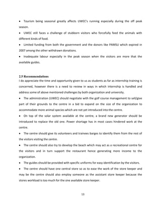 Tourism being seasonal greatly affects UWEC’s running especially during the off peak
season.
    UWEC still faces a challenge of stubborn visitors who forcefully feed the animals with
different kinds of food.
    Limited funding from both the government and the donors like PAMSU which expired in
2007 among the other withdrawn donations.
    Inadequate labour especially in the peak season when the visitors are more that the
available guides.



2.5 Recommendations
I do appreciate the time and opportunity given to us as students as far as internship training is
concerned, however there is a need to review in ways in which internship is handled and
address some of above mentioned challenges by both organization and university.
    The administration (UWEC) should negotiate with the golf course management to sell/give
part of their grounds to the centre in a bid to expand on the size of the organization to
accommodate more animal species which are not yet introduced into the centre.
    On top of the solar system available at the centre, a brand new generator should be
introduced to replace the old one. Power shortage has in most cases hindered work at the
centre.
    The centre should give its volunteers and trainees barges to identify them from the rest of
the visitors visiting the centre.
    The centre should also try to develop the beach which may act as a recreational centre for
the visitors and in turn support the restaurant hence generating more income to the
organization.
    The guides should be provided with specific uniforms for easy identification by the visitors.
    The centre should have one central store so as to ease the work of the store keeper and
may be the centre should also employ someone as the assistant store keeper because the
stores workload is too much for the one available store keeper.



                                                  13
 