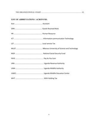 THE ORGANIZATIONAL CHART ............................................................................................... 15



LIST OF ABBREVIATIONS / ACRONYMS.

Asst ………………………………………………………. Assistant

GRN ……………………………………………………… Goods Received Note

HR ………………………………………………………… Human Resource

ICT …………………………………………………………. Information communication Technology

LST ……………………………………………………….. Local service Tax

MUST ……………………………………………………. Mbarara University of Science and Technology

NSSF ………………………………………………………. National Social Security Fund

PAYE ……………………………………………………….. Pay As You Earn

URA …………………………………………………………. Uganda Revenue Authority

UWA ……………………………………………………….. Uganda Wildlife Authority

UWEC…………………………………………………….… Uganda Wildlife Education Center

WHT ………………………………………………………... With Holding Tax




                                                               v
 