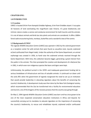 CHAPTER ONE:

1.0 INTRODUCTON

1.1 Location
UWEC is located 34 km from Kampala Entebbe highway, 6 km from Entebbe airport. It occupies
32 hectares of land overlooking the magnificent Lake Victoria. It’s great biodiversity and
intrinsic nature creates a serene and conducive environment for both tourists and the animals.
It is not all about animals and birds but also plants and animals are considered. It offers 1000m
forest walk encountering birds, monkeys, butterflies and a wonderful view of the centre.

1.2 Background of UWEC
The Uganda Wildlife Education Centre (UWEC) was opened in 1952 by the colonial government
as a reception center for wild animals that were found as casualties (sick, injured, orphaned
or/and confiscated from illegal trade). Under the authority of the Game Department, an animal
orphanage was created in 1956, to hand raise the orphaned animals received through the
Game Department. With time, this collection became bigger, generating a great interest from
the public in the animals. This then prompted the creation and development of a National Zoo
in 1962, in which even non-indigenous species like bears and tigers were kept.

Unfortunately, the political turmoil in the 1970’s and inadequate government funding led to
serious breakdown of infrastructure and loss of valuable animals. It continued run down until
the early 90′s when the government of Uganda recognized the need to set up an institution
that would provide leadership in educating Ugandans about the benefits of conserving the
country’s biodiversity. A development study was then done by the New York Zoological society,
which recommended that the Zoo be transformed into a facility for environmental education
and tourism, one of the kingpins of the recovery process that the country was going through.

On May 5, 1994 Uganda Wildlife Education Centre (UWEC) was born and has since grown to be
one of the most respected conservation education institutions in Africa and beyond, for
successfully carrying out its mandates to educate Ugandans on the importance of conserving
the country’s biodiversity, to rescue and rehabilitate injured, orphaned and/or confiscated

                                                  i
 