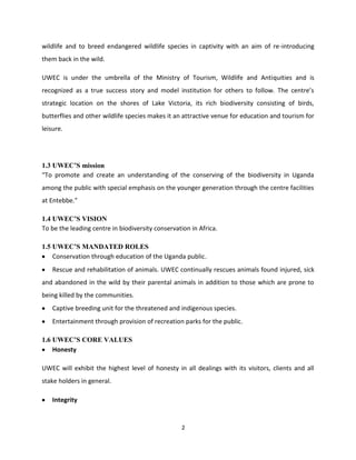 wildlife and to breed endangered wildlife species in captivity with an aim of re-introducing
them back in the wild.

UWEC is under the umbrella of the Ministry of Tourism, Wildlife and Antiquities and is
recognized as a true success story and model institution for others to follow. The centre’s
strategic location on the shores of Lake Victoria, its rich biodiversity consisting of birds,
butterflies and other wildlife species makes it an attractive venue for education and tourism for
leisure.




1.3 UWEC’S mission
“To promote and create an understanding of the conserving of the biodiversity in Uganda
among the public with special emphasis on the younger generation through the centre facilities
at Entebbe.”

1.4 UWEC’S VISION
To be the leading centre in biodiversity conservation in Africa.

1.5 UWEC’S MANDATED ROLES
    Conservation through education of the Uganda public.
    Rescue and rehabilitation of animals. UWEC continually rescues animals found injured, sick
and abandoned in the wild by their parental animals in addition to those which are prone to
being killed by the communities.
    Captive breeding unit for the threatened and indigenous species.
    Entertainment through provision of recreation parks for the public.

1.6 UWEC’S CORE VALUES
    Honesty

UWEC will exhibit the highest level of honesty in all dealings with its visitors, clients and all
stake holders in general.

    Integrity


                                                  2
 