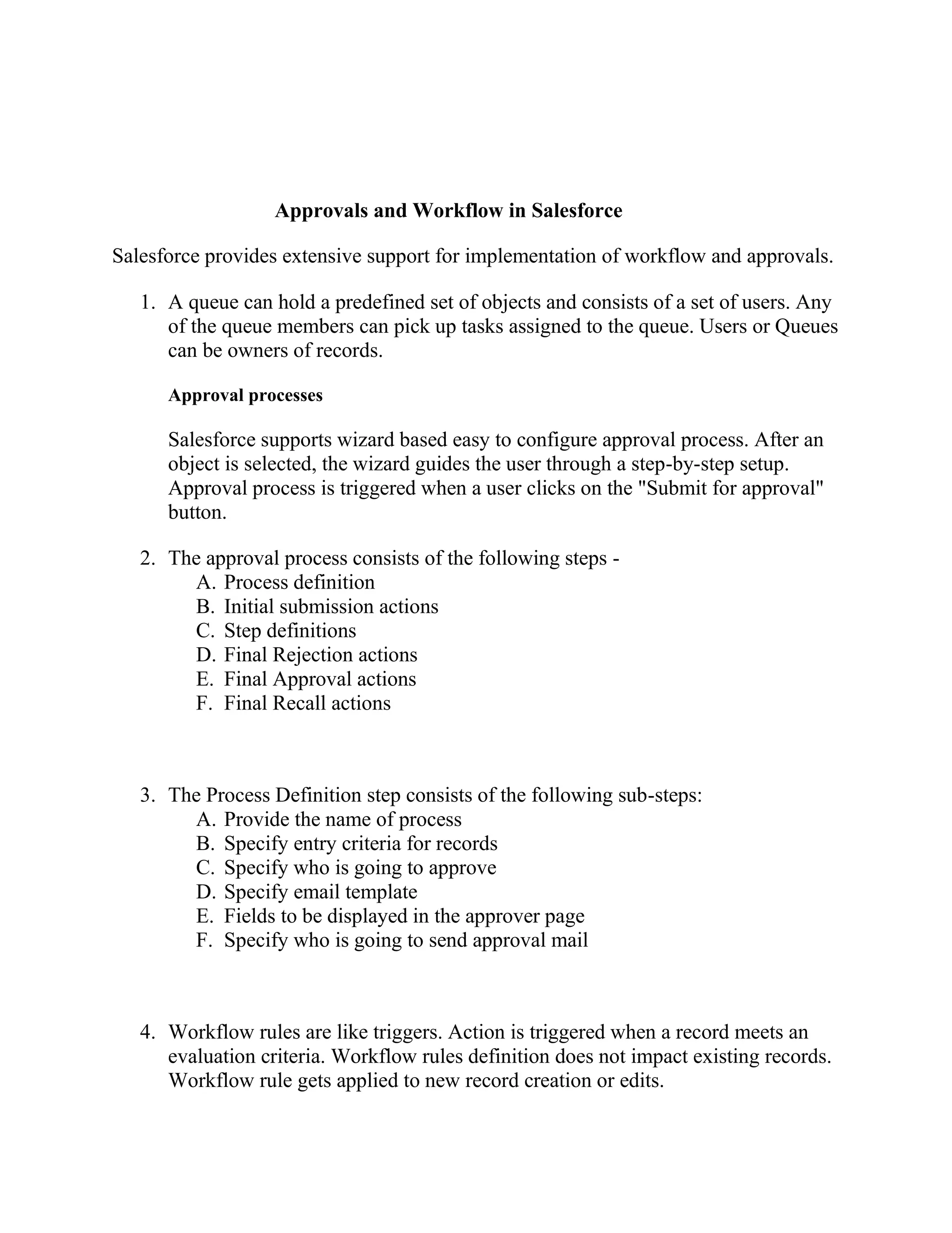 Approvals and Workflow in Salesforce
Salesforce provides extensive support for implementation of workflow and approvals.
1. A queue can hold a predefined set of objects and consists of a set of users. Any
of the queue members can pick up tasks assigned to the queue. Users or Queues
can be owners of records.
Approval processes

Salesforce supports wizard based easy to configure approval process. After an
object is selected, the wizard guides the user through a step-by-step setup.
Approval process is triggered when a user clicks on the "Submit for approval"
button.
2. The approval process consists of the following steps A. Process definition
B. Initial submission actions
C. Step definitions
D. Final Rejection actions
E. Final Approval actions
F. Final Recall actions

3. The Process Definition step consists of the following sub-steps:
A. Provide the name of process
B. Specify entry criteria for records
C. Specify who is going to approve
D. Specify email template
E. Fields to be displayed in the approver page
F. Specify who is going to send approval mail

4. Workflow rules are like triggers. Action is triggered when a record meets an
evaluation criteria. Workflow rules definition does not impact existing records.
Workflow rule gets applied to new record creation or edits.

 