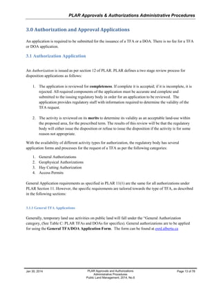 PLAR Approvals & Authorizations Administrative Procedures
Jan 30, 2014 PLAR Approvals and Authorizations
Administrative Procedures
Public Land Management, 2014, No.6
Page 13 of 78
3.0 Authorization and Approval Applications
An application is required to be submitted for the issuance of a TFA or a DOA. There is no fee for a TFA
or DOA application.
3.1 Authorization Application
An Authorization is issued as per section 12 of PLAR. PLAR defines a two stage review process for
disposition applications as follows:
1. The application is reviewed for completeness. If complete it is accepted; if it is incomplete, it is
rejected. All required components of the application must be accurate and complete and
submitted to the issuing regulatory body in order for an application to be reviewed. The
application provides regulatory staff with information required to determine the validity of the
TFA request.
2. The activity is reviewed on its merits to determine its validity as an acceptable land-use within
the proposed area, for the prescribed term. The results of this review will be that the regulatory
body will either issue the disposition or refuse to issue the disposition if the activity is for some
reason not appropriate.
With the availability of different activity types for authorization, the regulatory body has several
application forms and processes for the request of a TFA as per the following categories:
1. General Authorizations
2. Geophysical Authorizations
3. Hay Cutting Authorization
4. Access Permits
General Application requirements as specified in PLAR 11(1) are the same for all authorizations under
PLAR Section 11. However, the specific requirements are tailored towards the type of TFA, as described
in the following sections:
3.1.1 General TFA Applications
Generally, temporary land use activities on public land will fall under the “General Authorization
category, (See Table C: PLAR TFAs and DOAs for specifics). General authorizations are to be applied
for using the General TFA/DOA Application Form. The form can be found at.esrd.alberta.ca
 