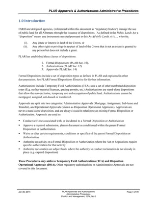 PLAR Approvals & Authorizations Administrative Procedures
Jan 30, 2014 PLAR Approvals and Authorizations
Administrative Procedures
Public Land Management, 2014, No.6
Page 4 of 78
1.0 Introduction
ESRD and delegated agencies, (referenced within this document as “regulatory bodies”) manage the use
of public land for all Albertans through the issuance of dispositions. As defined in the Public Lands Act a
“disposition” means any instrument executed pursuant to this Act (Public Lands Act)…, whereby,
(i). Any estate or interest in land of the Crown, or
(ii). Any other right or privilege in respect of land of the Crown that is not an estate is granted to
any person but does not include a grant.
PLAR has established three classes of dispositions:
1. Formal Dispositions (PLAR Sec. 10),
2. Authorizations (PLAR Sec. 12)
3. Approvals (PLAR Sec. 14)
Formal Dispositions include a set of disposition types as defined in PLAR and explained in other
documentation. See PLAR Formal Dispositions Directive for further information.
Authorizations include Temporary Field Authorizations (TFAs) and a set of other numbered disposition
types (E.g. surface material licences, grazing permits, etc.) Authorizations are stand-alone dispositions
that allow the non-exclusive, temporary use and occupation of public land. Authorizations cannot be
mortgaged, assigned, sub-leased or transferred.
Approvals are split into two categories: Administrative Approvals (Mortgage, Assignment, Sub-lease and
Transfer), and Operational Approvals (known as Disposition Operational Approvals). Approvals are
never a stand-alone disposition, and are always issued in relation to an existing Formal Disposition or
Authorization. Approvals are used to:
 Conduct activities associated with, or incidental to a Formal Disposition or Authorization
 Approve a required submission, plan or document as conditioned within the parent Formal
Disposition or Authorization
 Waive or alter certain requirements, conditions or specifics of the parent Formal Disposition or
Authorization
 Authorize an activity on a Formal Disposition or Authorization where the Act or Regulations require
specific authorization for that activity.
 Authorize reclamation on subject lands where the authority to conduct reclamation is not already in
place (e.g. expired disposition)
These Procedures only address Temporary Field Authorizations (TFA) and Disposition
Operational Approvals (DOA). Other regulatory authorizations or Administrative Approvals are not
covered in this document.
 