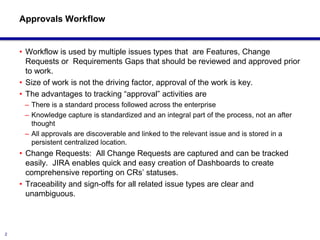 Approvals Workflow


    • Workflow is used by multiple issues types that are Features, Change
      Requests or Requirements Gaps that should be reviewed and approved prior
      to work.
    • Size of work is not the driving factor, approval of the work is key.
    • The advantages to tracking “approval” activities are
     – There is a standard process followed across the enterprise
     – Knowledge capture is standardized and an integral part of the process, not an after
       thought
     – All approvals are discoverable and linked to the relevant issue and is stored in a
       persistent centralized location.
    • Change Requests: All Change Requests are captured and can be tracked
      easily. JIRA enables quick and easy creation of Dashboards to create
      comprehensive reporting on CRs’ statuses.
    • Traceability and sign-offs for all related issue types are clear and
      unambiguous.



2
 