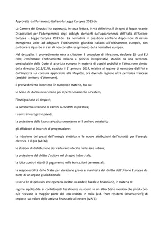 Approvata dal Parlamento italiano la Legge Europea 2013-bis 
La Camera dei Deputati ha approvato, in terza lettura, in via definitiva, il disegno di legge recante 
Disposizioni per l'adempimento degli obblighi derivanti dall'appartenenza dell'Italia all'Unione 
Europea - Legge Europea 2013-bis. La normativa in questione contiene disposizioni di natura 
eterogenea volte ad adeguare l'ordinamento giuridico italiano all'ordinamento europeo, con 
particolare riguardo ai casi di non corretto recepimento della normativa europea. 
Nel dettaglio, il provvedimento mira a chiudere 8 procedure di infrazione, risolvere 15 casi EU 
Pilot, conformare l’ordinamento italiano a principi interpretativi stabiliti da una sentenza 
pregiudiziale della Corte di giustizia europea in materia di appalti pubblici e l'attuazione diretta 
della direttiva 2013/61/U, scaduta il 1° gennaio 2014, relativa al regime di esenzione dall'IVA e 
dall'imposta sui consumi applicabile alla Mayotte, ora divenuta regione ultra-periferica francese 
(anziché territorio d'oltremare). 
Il provvedimento interviene in numerose materie, fra cui: 
le borse di studio universitarie per il perfezionamento all'estero; 
l'immigrazione e i rimpatri; 
la commercializzazione di camini o condotti in plastica; 
i servizi investigativi privati; 
la protezione della fauna selvatica omeoterma e il prelievo venatorio; 
gli affidatari di incarichi di progettazione; 
la riduzione dei prezzi dell'energia elettrica e le nuove attribuzioni dell'Autorità per l'energia 
elettrica e il gas (AEEG); 
le stazioni di distribuzione dei carburanti ubicate nelle aree urbane; 
la protezione del diritto d'autore nel disegno industriale; 
la lotta contro i ritardi di pagamento nelle transazioni commerciali; 
la responsabilità dello Stato per violazione grave e manifesta del diritto dell'Unione Europea da 
parte di un organo giurisdizionale. 
Diverse le disposizioni che operano, inoltre, in ambito fiscale e finanziario, in materia di: 
regime applicabile ai contribuenti fiscalmente residenti in un altro Stato membro che producono 
e/o ricavano la maggior parte del loro reddito in Italia (c.d. "non residenti Schumacher"); di 
imposte sul valore delle attività finanziarie all’estero (IVAFE); 
 