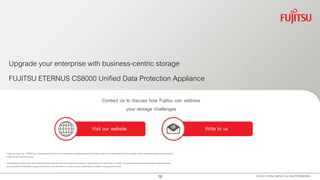 12 © 2016 FUJITSU LIMITED. ALL RIGHTS RESERVED.
FUJITSU ETERNUS CS8000 Unified Data Protection Appliance
Upgrade your enterprise with business-centric storage
Visit our website Write to us
Contact us to discuss how Fujitsu can address
your storage challenges
Fujitsu, the Fujitsu logo , ETERNUS and “shaping tomorrow with you" are trademarks or registered trademarks of Fujitsu Limited in the United States and other countries. All other trademarks referencedherein are the
property of their respective owners.
The statements provided herein are for informational purposes only and may be amended or altered by Fujitsu America, Inc. without notice or liability. Product description data representsFujitsu design objectives
and is provided for comparative purposes; actual results may vary based on a variety of factors. Specifications are subject to change without notice.
 