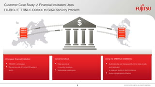 8
Customer Case Study: A Financial Institution Uses
FUJITSU ETERNUS CS8000 to Solve Security Problem
© 2016 FUJITSU LIMITED. ALL RIGHTS RESERVED.
A European financial institution:
 100,000+ employees
 Ranked as one of the top 30 banks in
world
Using the ETERNUS CS8000 to:Concerned about:
 Data security at
in-country locations
 Nationwide catastrophe
 Automatically and transparently mirror data locally
and replicate it
at a secure facility in North America
 Avoid a single point-of-failure
 