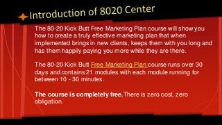 The 80-20 Kick Butt Free Marketing Plan course will show you
how to create a truly effective marketing plan that when
implemented brings in new clients, keeps them with you long and
has them happily paying you more while they are there.
The 80-20 Kick Butt Free Marketing Plan course runs over 30
days and contains 21 modules with each module running for
between 10 - 30 minutes.
The course is completely free.There is zero cost, zero
obligation.
 